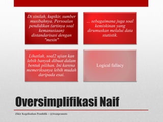 Di sinilah, kupikir, sumber
          musibahnya. Persoalan             ... sebagaimana juga soal
          pendidikan (artinya soal                kemiskinan yang
               kemanusiaan)                  dirumuskan melalui data
           distandarisasi dengan                     statistik.
                   "mesin"


         Lihatlah, soal2 ujian kan
        lebih banyak dibuat dalam
         bentuk pilihan. Ini karena              Logical fallacy
        memeriksanya lebih mudah
              daripada esai.




Oversimplifikasi Naif
Zikir Kegelisahan Pendidik ~ @iwanpranoto
 