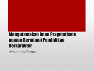 Mengutamakan Iman Pragmatisme
namun Bermimpi Pendidikan
Berkarakter
Absurditas Zaman
 