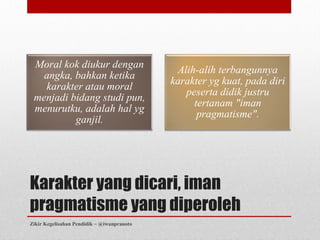 Moral kok diukur dengan
                                             Alih-alih terbangunnya
   angka, bahkan ketika
                                            karakter yg kuat, pada diri
   karakter atau moral
                                               peserta didik justru
 menjadi bidang studi pun,
                                                 tertanam "iman
 menurutku, adalah hal yg
                                                  pragmatisme".
          ganjil.




Karakter yang dicari, iman
pragmatisme yang diperoleh
Zikir Kegelisahan Pendidik ~ @iwanpranoto
 