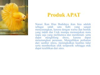 Produk APAT
Narasi Ikan Hias Budidaya ikan hias adalah
sebagai salah satu hobi yang sangat
menyenangkan, karena dengan warna dan bentuk
yang indah dan Unik mampu memanjakan mata
siapa saja yang melihatnya dan menikmati. serta
dapat menghilang stress, karena dapat
menenangkan perasaan, Mengalihkan perhatian
dari sumber stress, meningkatkan kualitas tidur
serta memberikan efek terapeutik sehingga otak
dapat teralihkan dari stres.
 