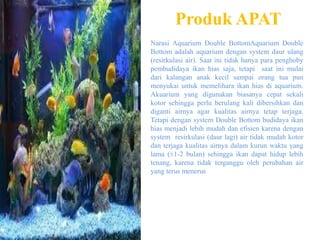 Produk APAT
Narasi Aquarium Double BottomAquarium Double
Bottom adalah aquarium dengan system daur ulang
(resirkulasi air). Saat ini tidak hanya para penghoby
pembudidaya ikan hias saja, tetapi saat ini mulai
dari kalangan anak kecil sampai orang tua pun
menyukai untuk memelihara ikan hias di aquarium.
Akuarium yang digunakan biasanya cepat sekali
kotor sehingga perlu berulang kali dibersihkan dan
diganti airnya agar kualitas airnya tetap terjaga.
Tetapi dengan system Double Bottom budidaya ikan
hias menjadi lebih mudah dan efisien karena dengan
system resirkulasi (daur lagi) air tidak mudah kotor
dan terjaga kualitas airnya dalam kurun waktu yang
lama (±1-2 bulan) sehingga ikan dapat hidup lebih
tenang, karena tidak terganggu oleh perubahan air
yang terus menerus
 