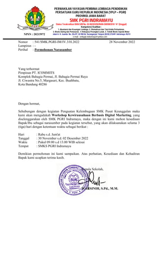 PERWAKILAN YAYASAN PEMBINA LEMBAGA PENDIDIKAN
PERSATUAN GURU REPUBLIK INDONESIA (YPLP – PGRI)
PROVINSI JAWA BARAT
SMK PGRI INDRAMAYU
Status Terakreditasi BAN-S/M No. 02.00/203/SK/BAN-SM/XII/2018 “A” (Unggul)
Kompetensi Keahlian :
1. Akuntansi dan Keuangan Lembaga, 2. Otomatisasi dan Tata Kelola Perkantoran,
3. Bisnis Daring dan Pemasaran, 4. Rekayasa Perangkat Lunak, 5. Teknik Bisnis Sepeda Motor
Jalan Ir. H. Juanda No. 256 RT. 02 RW.06 Karanganyar Telepon (0234) 272449 Indramayu 45213
e-mail : smkpgri.indramayu@yahoo.com
NPSN : 20215972
Nomor : 541/SMK.PGRI-IM/IV.3/H.2022 28 November 2022
Lampiran : -
Perihal : Permohonan Narasumber
Yang terhormat
Pimpinan PT. ICOMMITS
Komplek Bahagia Permai, Jl. Bahagia Permai Raya
Jl. Ciwastra No.5, Margasari, Kec. Buahbatu,
Kota Bandung 40286
Dengan hormat,
Sehubungan dengan kegiatan Penguatan Kelembagaan SMK Pusat Keunggulan maka
kami akan mengadakah Workshop Kewirausahaan Berbasis Digital Marketing, yang
diselenggarakan oleh SMK PGRI Indramayu, maka dengan ini kami mohon kesediaan
Bapak/Ibu sebagai narasumber pada kegiatan tersebut, yang akan dilaksanakan selama 3
(tiga) hari dengan ketentuan waktu sebagai berikut :
Hari : Rabu s.d. Jum'at
Tanggal : 30 November s.d. 02 Desember 2022
Waktu : Pukul 09.00 s.d 13.00 WIB selesai
Tempat : SMKS PGRI Indramayu
Demikian permohonan ini kami sampaikan. Atas perhatian, Kesediaan dan Kehadiran
Bapak kami ucapkan terima kasih.
Kepala Sekolah,
WARSINIH, S.Pd., M.M.
 