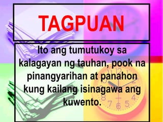 TAGPUAN
Ito ang tumutukoy sa
kalagayan ng tauhan, pook na
pinangyarihan at panahon
kung kailang isinagawa ang
kuwento.
 