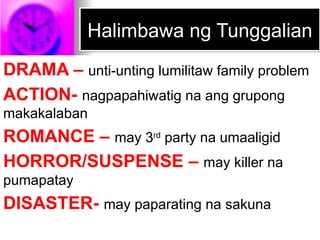 Halimbawa ng Tunggalian
DRAMA – unti-unting lumilitaw family problem
ACTION- nagpapahiwatig na ang grupong
makakalaban
ROMANCE – may 3rd
party na umaaligid
HORROR/SUSPENSE – may killer na
pumapatay
DISASTER- may paparating na sakuna
 
