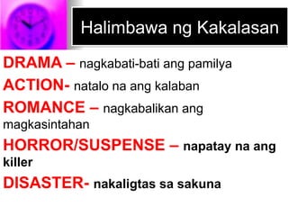 Halimbawa ng Kakalasan
DRAMA – nagkabati-bati ang pamilya
ACTION- natalo na ang kalaban
ROMANCE – nagkabalikan ang
magkasintahan
HORROR/SUSPENSE – napatay na ang
killer
DISASTER- nakaligtas sa sakuna
 