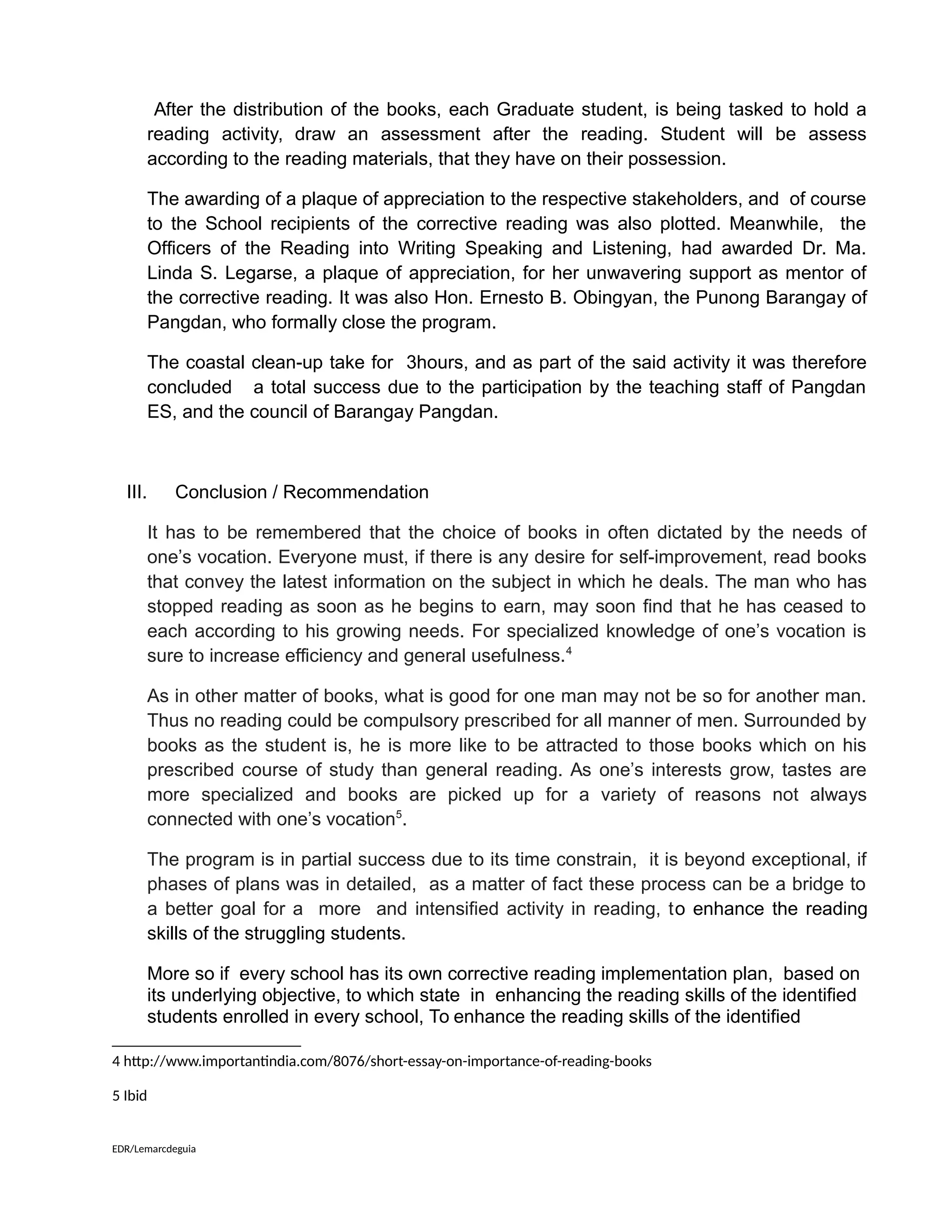 After the distribution of the books, each Graduate student, is being tasked to hold a
reading activity, draw an assessment after the reading. Student will be assess
according to the reading materials, that they have on their possession.
The awarding of a plaque of appreciation to the respective stakeholders, and of course
to the School recipients of the corrective reading was also plotted. Meanwhile, the
Officers of the Reading into Writing Speaking and Listening, had awarded Dr. Ma.
Linda S. Legarse, a plaque of appreciation, for her unwavering support as mentor of
the corrective reading. It was also Hon. Ernesto B. Obingyan, the Punong Barangay of
Pangdan, who formally close the program.
The coastal clean-up take for 3hours, and as part of the said activity it was therefore
concluded a total success due to the participation by the teaching staff of Pangdan
ES, and the council of Barangay Pangdan.
III. Conclusion / Recommendation
It has to be remembered that the choice of books in often dictated by the needs of
one’s vocation. Everyone must, if there is any desire for self-improvement, read books
that convey the latest information on the subject in which he deals. The man who has
stopped reading as soon as he begins to earn, may soon find that he has ceased to
each according to his growing needs. For specialized knowledge of one’s vocation is
sure to increase efficiency and general usefulness.4
As in other matter of books, what is good for one man may not be so for another man.
Thus no reading could be compulsory prescribed for all manner of men. Surrounded by
books as the student is, he is more like to be attracted to those books which on his
prescribed course of study than general reading. As one’s interests grow, tastes are
more specialized and books are picked up for a variety of reasons not always
connected with one’s vocation5
.
The program is in partial success due to its time constrain, it is beyond exceptional, if
phases of plans was in detailed, as a matter of fact these process can be a bridge to
a better goal for a more and intensified activity in reading, to enhance the reading
skills of the struggling students.
More so if every school has its own corrective reading implementation plan, based on
its underlying objective, to which state in enhancing the reading skills of the identified
students enrolled in every school, To enhance the reading skills of the identified
4 http://www.importantindia.com/8076/short-essay-on-importance-of-reading-books
5 Ibid
EDR/Lemarcdeguia
 