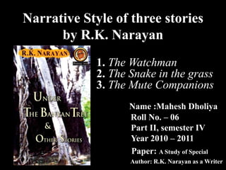 Narrative Style of three stories
by R.K. Narayan
Name :Mahesh Dholiya
Roll No. – 06
Part II, semester IV
Year 2010 – 2011
Paper: A Study of Special
Author: R.K. Narayan as a Writer
1. The Watchman
2. The Snake in the grass
3. The Mute Companions
 