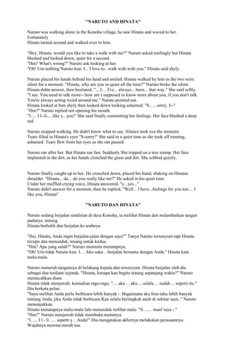 "NARUTO AND HINATA"
Naruto was walking alone in the Konoha village, he saw Hinata and waved to her.
Fortunately
Hinata turned around and walked over to him.
"Hey, Hinata, would you like to take a walk with me?" Naruto asked smilingly but Hinata
blushed and looked down, quiet for a second.
"Hm? What's wrong?" Naruto ask looking at her.
"Oh! Um nothing Naruto kun. I... I love to.. walk with with you." Hinata said shyly.
Naruto placed his hands behind his head and smiled. Hinata walked by him as the two were
silent for a moment. "Hinata, why are you so quiet all the time?" Naruto broke the silent.
Hinata didnt answer, then hesitated, "....I.... I've... always... been... that way." She said softly.
"I see. You need to talk more-- how am I supposed to know more about you, if you don't talk.
You're always acting weird around me." Naruto pointed out.
Hinata looked at him shyly then looked down looking ashamed. "S.......sorry. I--"
"Hm?" Naruto replied not opening his mouth.
"I..... I l--li.....like y.. you!" She said finally committing her feelings. Her face blushed a deep
red.
Naruto stopped walking. He didn't know what to say. Silence took ove the moment.
Tears filled in Hinata's eyes "S-sorry!" She said in a quiet tone as she took off running,
ashamed. Tears flew from her eyes as she ran passed.
Naruto ran after her. But Hinata ran fast. Suddenly She tripped on a tree stump. Her face
implanted in the dirt, as her hands clenched the grass and dirt. She sobbed quietly.

Naruto finally caught up to her. He crouched down, placed his hand, shaking on Hinatas
shoulder. "Hinata... do... do you really like me?" He asked in his quiet tone.
Under her muffled crying voice, Hinata answered, "y...yes..."
Naruto didn't answer for a moment, then he replied, "Well... I have...feelings for you too.... I
like you, Hinata"
"NARUTO DAN HINATA"
Naruto sedang berjalan sendirian di desa Konoha, ia melihat Hinata dan melambaikan tangan
padanya. untung
Hinata berbalik dan berjalan ke arahnya.
"Hei, Hinata, Anda ingin berjalan-jalan dengan saya?" Tanya Naruto tersenyum tapi Hinata
tersipu dan menunduk, tenang untuk kedua.
"Hm? Apa yang salah?" Naruto meminta menatapnya.
"Oh! Um tidak Naruto kun. I. .. Aku suka .. berjalan bersama dengan Anda." Hinata kata
malu-malu.
Naruto menaruh tangannya di belakang kepala dan tersenyum. Hinata berjalan oleh dia
sebagai dua terdiam sejenak. "Hinata, kenapa kau begitu tenang sepanjang waktu?" Naruto
memecahkan diam.
Hinata tidak menjawab, kemudian ragu-ragu, ".... aku ... aku ... selalu ... sudah ... seperti itu."
Dia berkata pelan.
"Saya melihat Anda perlu berbicara lebih banyak -. Bagaimana aku bisa tahu lebih banyak
tentang Anda, jika Anda tidak berbicara Kau selalu bertingkah aneh di sekitar saya.." Naruto
menunjukkan.
Hinata menatapnya malu-malu lalu menunduk terlihat malu. "S. ...... maaf saya -."
"Hm?" Naruto menjawab tidak membuka mulutnya.
"I. .... I l - li ..... seperti y .. Anda!" Dia mengatakan akhirnya melakukan perasaannya.
Wajahnya merona merah tua.

 
