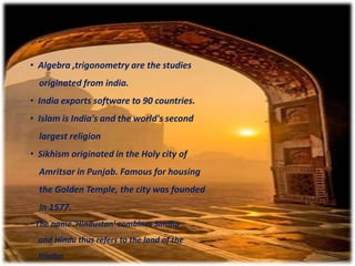 • Algebra ,trigonometry are the studies
originated from india.
• India exports software to 90 countries.
• Islam is India's and the world's second
largest religion
• Sikhism originated in the Holy city of
Amritsar in Punjab. Famous for housing
the Golden Temple, the city was founded
in 1577.
• The name 'Hindustan' combines Sindhu
and Hindu thus refers to the land of the
Hindus
 