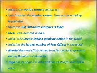 • India is the world's Largest democracy.
• India invented the number system. Zero was invented by
Aryabhatta.
• There are 300,000 active mosques in India
• Chess was invented in India.
• India is the largest English speaking nation in the world.
• India has the largest number of Post Offices in the world
• Martial Arts were first created in India, and later spread to
Asia by Buddhist missionaries.
• Yoga has its origins in India and has existed for over 5,000
years.
 