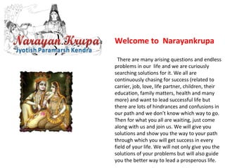 Welcome to Narayankrupa
  There are many arising questions and endless 
problems in our  life and we are curiously 
searching solutions for it. We all are 
continuously chasing for success (related to 
carrier, job, love, life partner, children, their 
education, family matters, health and many 
more) and want to lead successful life but 
there are lots of hindrances and confusions in 
our path and we don’t know which way to go. 
Then for what you all are waiting, just come 
along with us and join us. We will give you 
solutions and show you the way to your path 
through which you will get success in every 
field of your life. We will not only give you the 
solutions of your problems but will also guide 
you the better way to lead a prosperous life.   
 