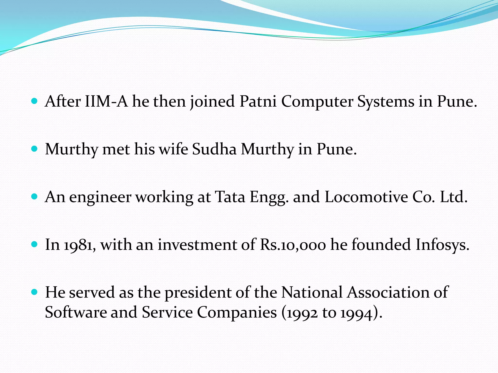  After IIM-A he then joined Patni Computer Systems in Pune.


 Murthy met his wife Sudha Murthy in Pune.


 An engineer working at Tata Engg. and Locomotive Co. Ltd.


 In 1981, with an investment of Rs.10,000 he founded Infosys.


 He served as the president of the National Association of
  Software and Service Companies (1992 to 1994).
 