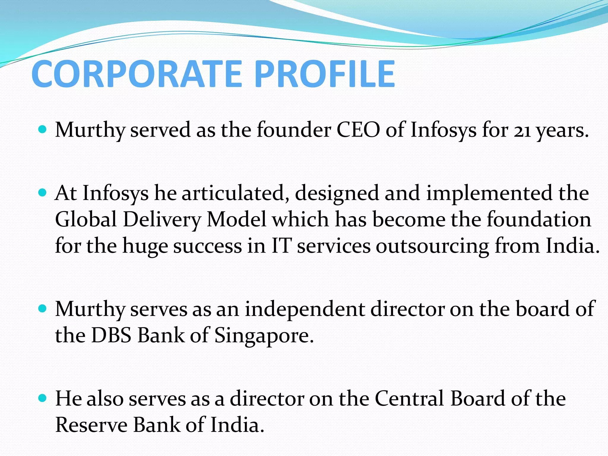 CORPORATE PROFILE
 Murthy served as the founder CEO of Infosys for 21 years.


 At Infosys he articulated, designed and implemented the
 Global Delivery Model which has become the foundation
 for the huge success in IT services outsourcing from India.

 Murthy serves as an independent director on the board of
 the DBS Bank of Singapore.

 He also serves as a director on the Central Board of the
 Reserve Bank of India.
 