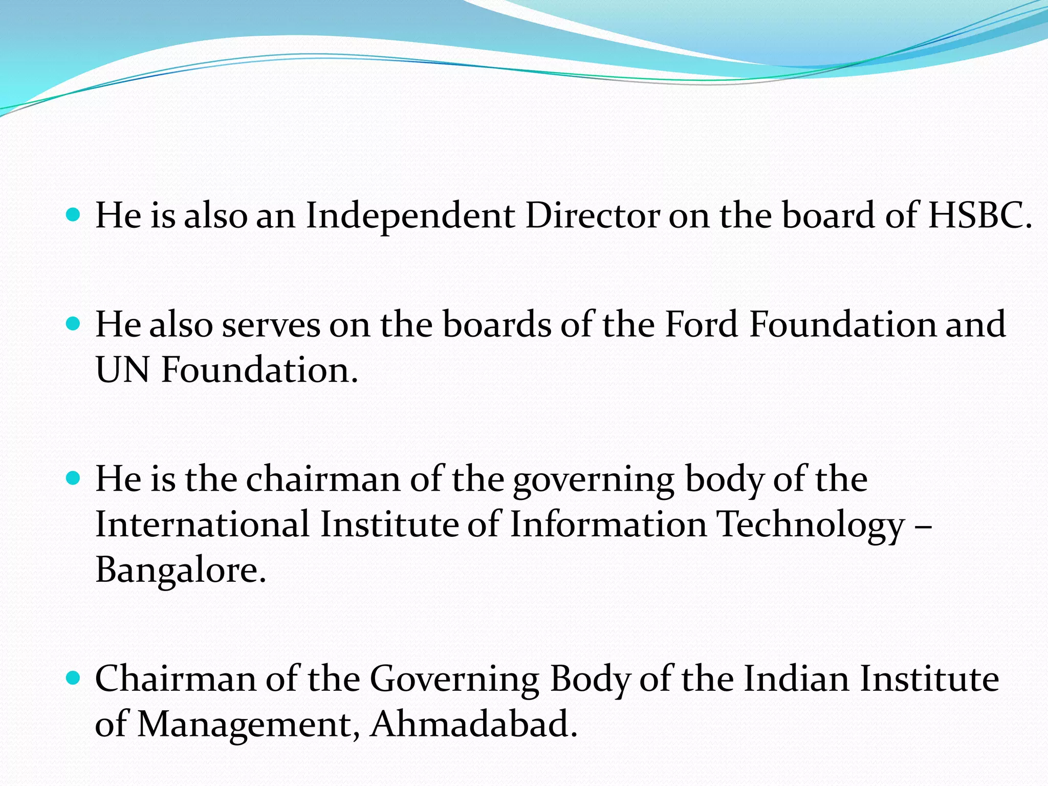  He is also an Independent Director on the board of HSBC.


 He also serves on the boards of the Ford Foundation and
 UN Foundation.

 He is the chairman of the governing body of the
 International Institute of Information Technology –
 Bangalore.

 Chairman of the Governing Body of the Indian Institute
 of Management, Ahmadabad.
 