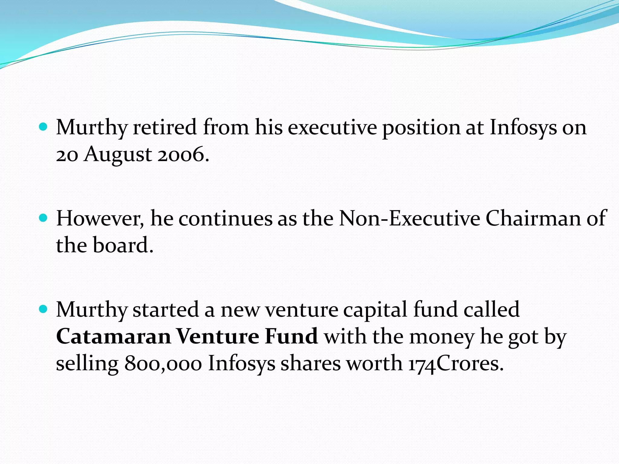  Murthy retired from his executive position at Infosys on
 20 August 2006.

 However, he continues as the Non-Executive Chairman of
 the board.

 Murthy started a new venture capital fund called
 Catamaran Venture Fund with the money he got by
 selling 800,000 Infosys shares worth 174Crores.
 