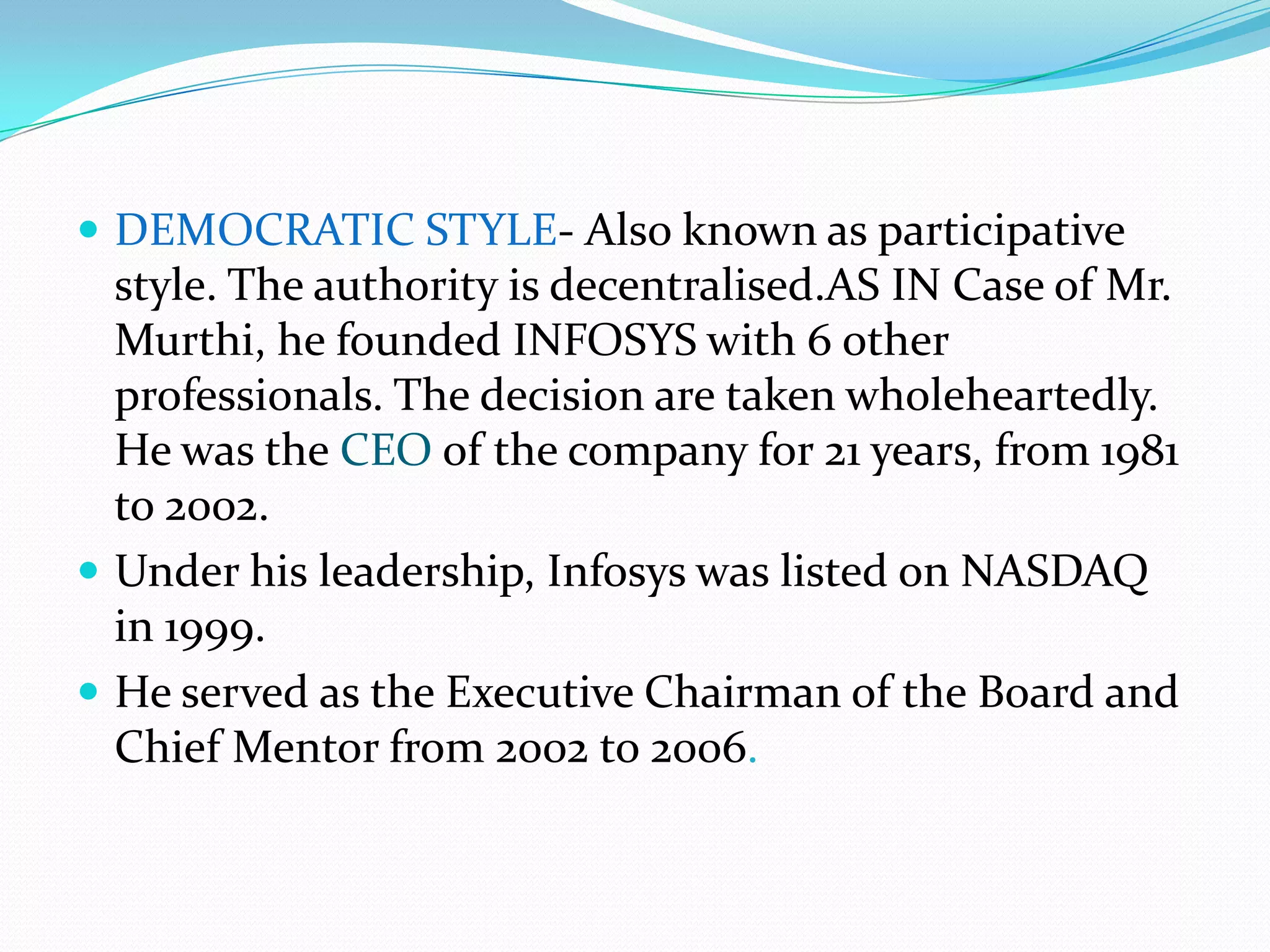  DEMOCRATIC STYLE- Also known as participative
  style. The authority is decentralised.AS IN Case of Mr.
  Murthi, he founded INFOSYS with 6 other
  professionals. The decision are taken wholeheartedly.
  He was the CEO of the company for 21 years, from 1981
  to 2002.
 Under his leadership, Infosys was listed on NASDAQ
  in 1999.
 He served as the Executive Chairman of the Board and
  Chief Mentor from 2002 to 2006.
 