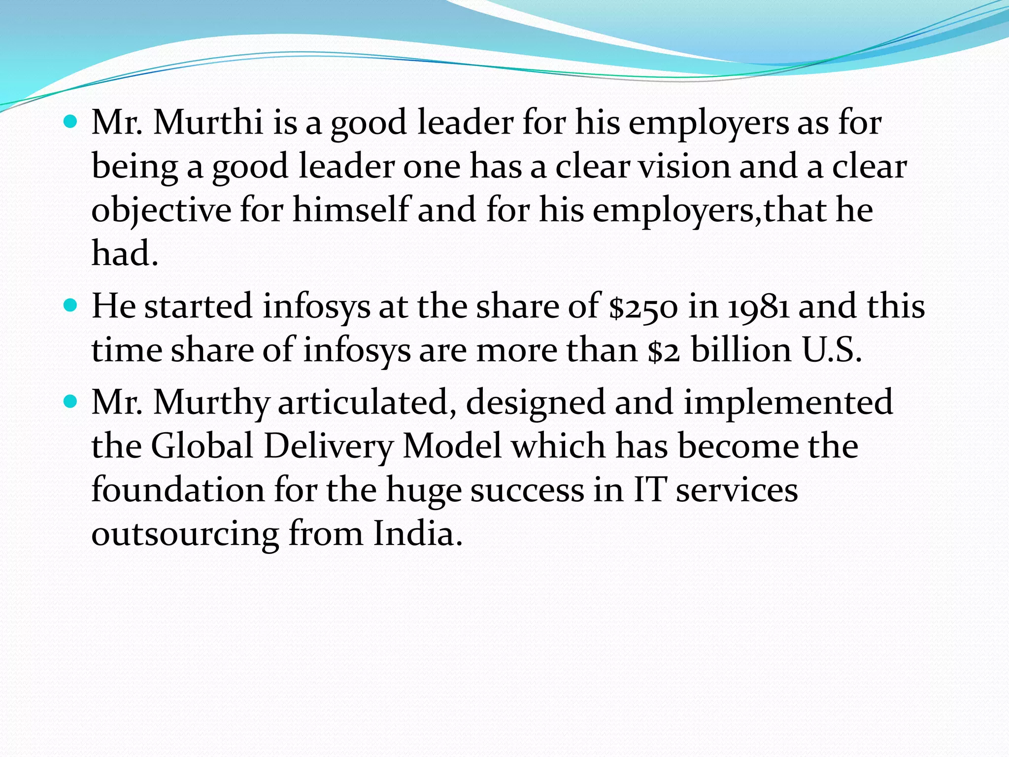  Mr. Murthi is a good leader for his employers as for
  being a good leader one has a clear vision and a clear
  objective for himself and for his employers,that he
  had.
 He started infosys at the share of $250 in 1981 and this
  time share of infosys are more than $2 billion U.S.
 Mr. Murthy articulated, designed and implemented
  the Global Delivery Model which has become the
  foundation for the huge success in IT services
  outsourcing from India.
 