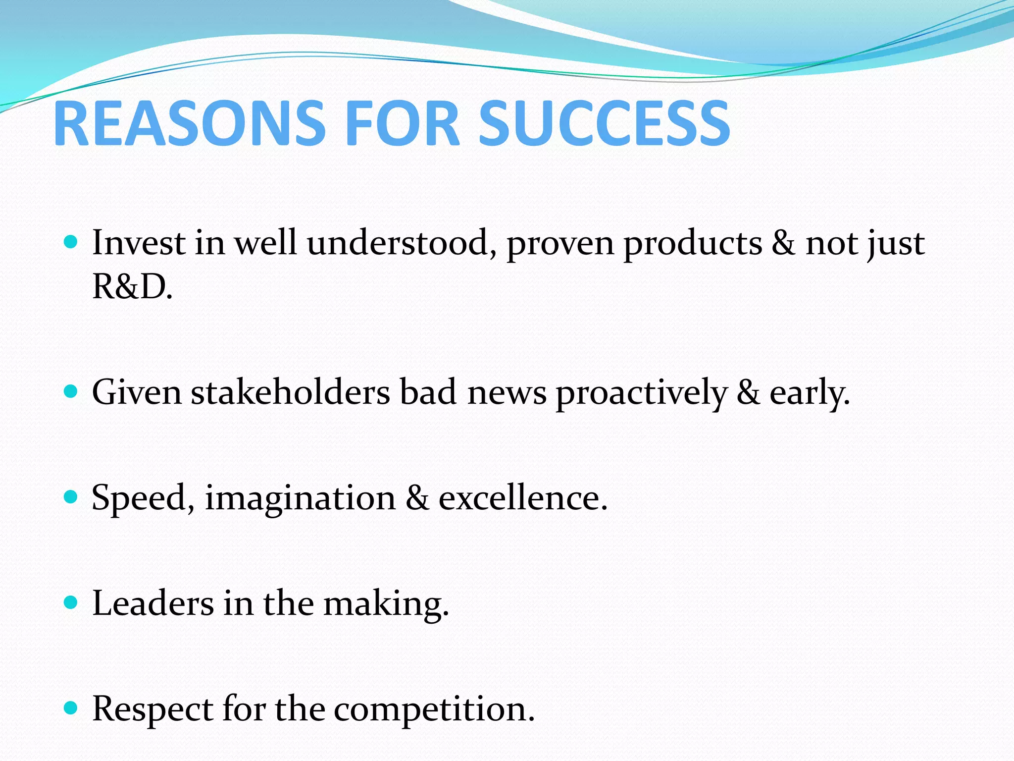 REASONS FOR SUCCESS
 Invest in well understood, proven products & not just
 R&D.

 Given stakeholders bad news proactively & early.


 Speed, imagination & excellence.


 Leaders in the making.


 Respect for the competition.
 