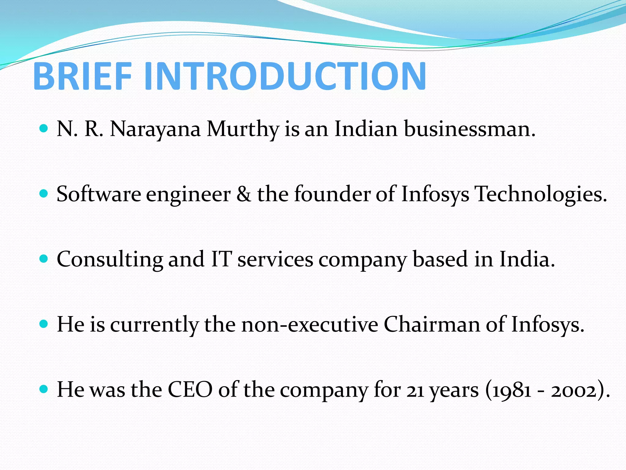 BRIEF INTRODUCTION
 N. R. Narayana Murthy is an Indian businessman.


 Software engineer & the founder of Infosys Technologies.


 Consulting and IT services company based in India.


 He is currently the non-executive Chairman of Infosys.


 He was the CEO of the company for 21 years (1981 - 2002).
 