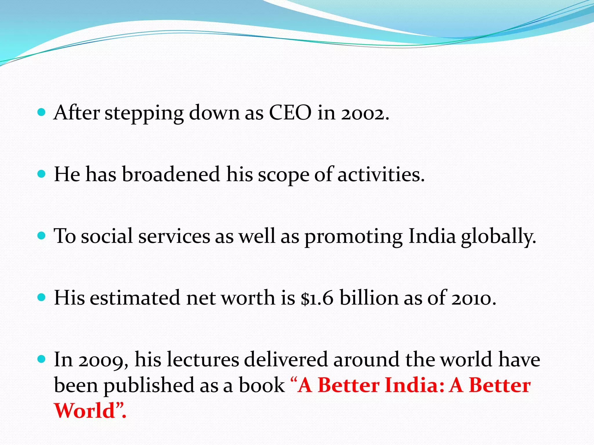  After stepping down as CEO in 2002.


 He has broadened his scope of activities.


 To social services as well as promoting India globally.


 His estimated net worth is $1.6 billion as of 2010.


 In 2009, his lectures delivered around the world have
  been published as a book “A Better India: A Better
  World”.
 