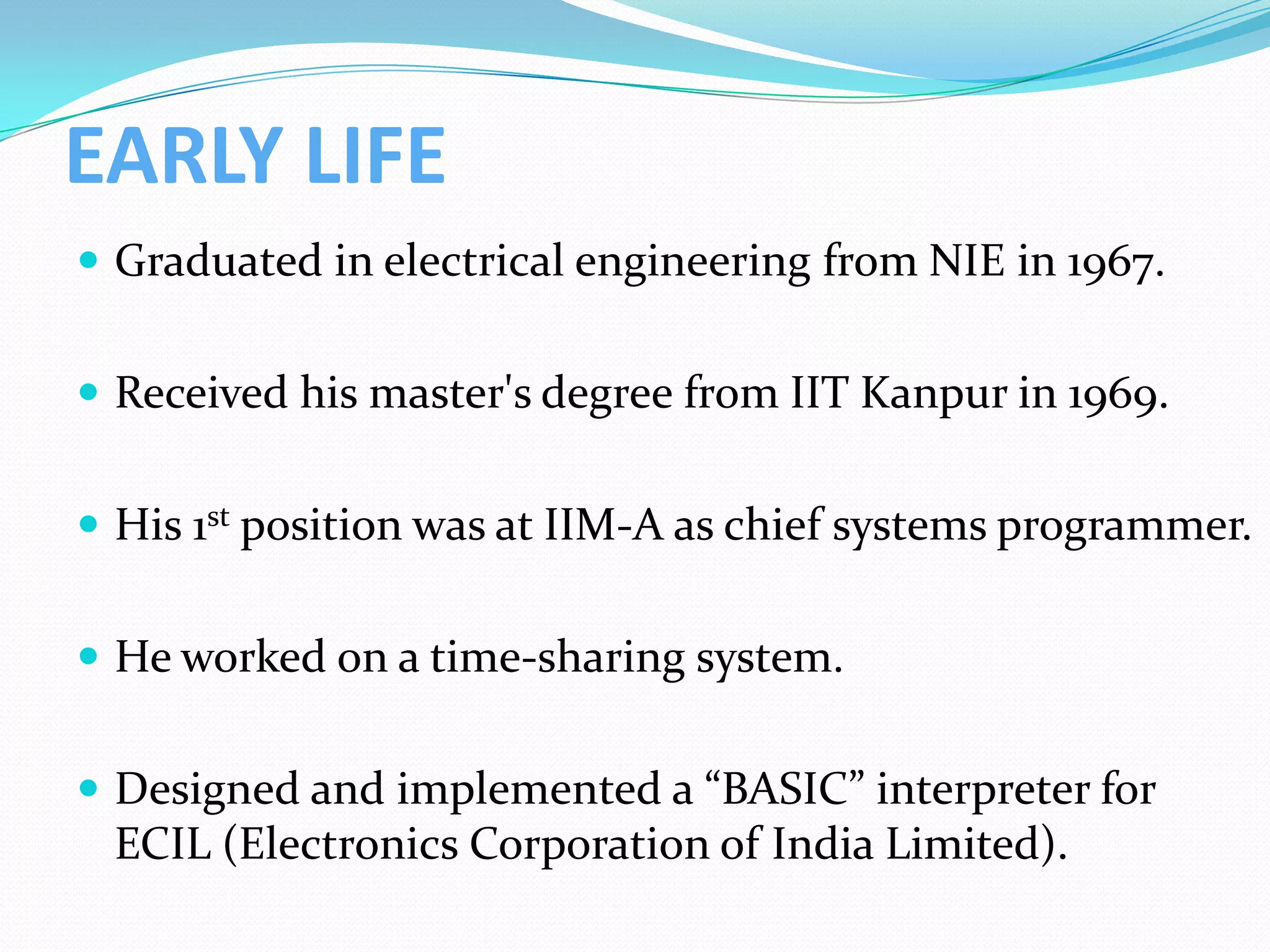 EARLY LIFE
 Graduated in electrical engineering from NIE in 1967.


 Received his master's degree from IIT Kanpur in 1969.


 His 1st position was at IIM-A as chief systems programmer.


 He worked on a time-sharing system.


 Designed and implemented a “BASIC” interpreter for
 ECIL (Electronics Corporation of India Limited).
 