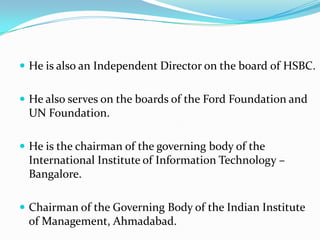  He is also an Independent Director on the board of HSBC.


 He also serves on the boards of the Ford Foundation and
 UN Foundation.

 He is the chairman of the governing body of the
 International Institute of Information Technology –
 Bangalore.

 Chairman of the Governing Body of the Indian Institute
 of Management, Ahmadabad.
 