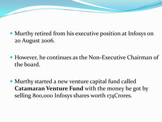  Murthy retired from his executive position at Infosys on
 20 August 2006.

 However, he continues as the Non-Executive Chairman of
 the board.

 Murthy started a new venture capital fund called
 Catamaran Venture Fund with the money he got by
 selling 800,000 Infosys shares worth 174Crores.
 