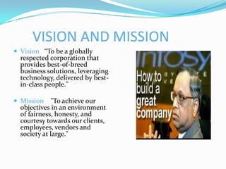 VISION AND MISSION
 Vision “To be a globally
  respected corporation that
  provides best-of-breed
  business solutions, leveraging
  technology, delivered by best-
  in-class people."

 Mission    "To achieve our
  objectives in an environment
  of fairness, honesty, and
  courtesy towards our clients,
  employees, vendors and
  society at large."
 
