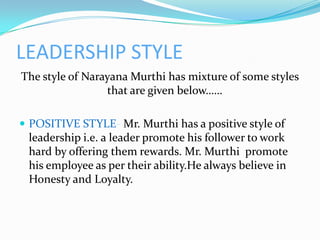 LEADERSHIP STYLE
The style of Narayana Murthi has mixture of some styles
                 that are given below……

 POSITIVE STYLE- Mr. Murthi has a positive style of
 leadership i.e. a leader promote his follower to work
 hard by offering them rewards. Mr. Murthi promote
 his employee as per their ability.He always believe in
 Honesty and Loyalty.
 