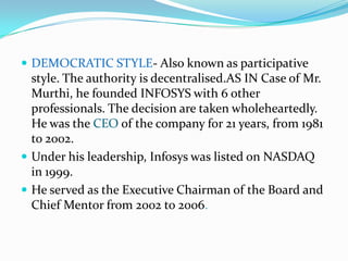  DEMOCRATIC STYLE- Also known as participative
  style. The authority is decentralised.AS IN Case of Mr.
  Murthi, he founded INFOSYS with 6 other
  professionals. The decision are taken wholeheartedly.
  He was the CEO of the company for 21 years, from 1981
  to 2002.
 Under his leadership, Infosys was listed on NASDAQ
  in 1999.
 He served as the Executive Chairman of the Board and
  Chief Mentor from 2002 to 2006.
 