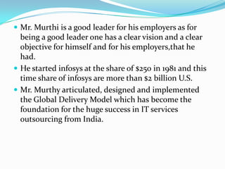  Mr. Murthi is a good leader for his employers as for
  being a good leader one has a clear vision and a clear
  objective for himself and for his employers,that he
  had.
 He started infosys at the share of $250 in 1981 and this
  time share of infosys are more than $2 billion U.S.
 Mr. Murthy articulated, designed and implemented
  the Global Delivery Model which has become the
  foundation for the huge success in IT services
  outsourcing from India.
 