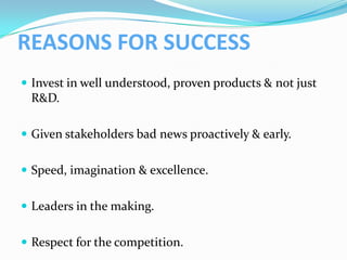 REASONS FOR SUCCESS
 Invest in well understood, proven products & not just
 R&D.

 Given stakeholders bad news proactively & early.


 Speed, imagination & excellence.


 Leaders in the making.


 Respect for the competition.
 