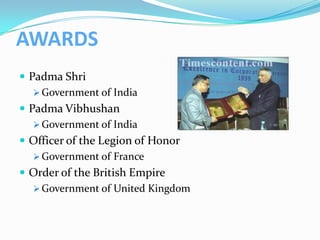 AWARDS
 Padma Shri
    Government of India
 Padma Vibhushan
    Government of India
 Officer of the Legion of Honor
    Government of France
 Order of the British Empire
    Government of United Kingdom
 