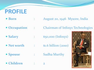 PROFILE
 Born         :   August 20, 1946 Mysore, India

 Occupation   :   Chairman of Infosys Technologies

 Salary       :   $50,000 (Infosys)

 Net worth    :   $1.6 billion (2010)

 Spouse       :   Sudha Murthy

 Children     :   2
 