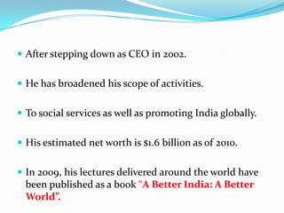  After stepping down as CEO in 2002.


 He has broadened his scope of activities.


 To social services as well as promoting India globally.


 His estimated net worth is $1.6 billion as of 2010.


 In 2009, his lectures delivered around the world have
  been published as a book “A Better India: A Better
  World”.
 