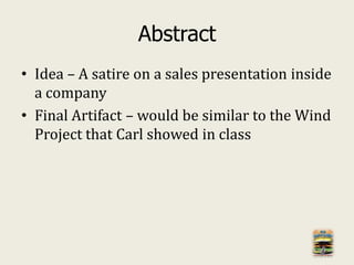 Abstract
• Idea – A satire on a sales presentation inside
a company
• Final Artifact – would be similar to the Wind
Project that Carl showed in class
 
