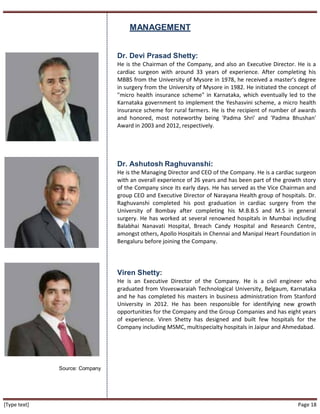 [Type text] Page 18
MANAGEMENT
Source: Company
Dr. Devi Prasad Shetty:
He is the Chairman of the Company, and also an Executive Director. He is a
cardiac surgeon with around 33 years of experience. After completing his
MBBS from the University of Mysore in 1978, he received a master’s degree
in surgery from the University of Mysore in 1982. He initiated the concept of
"micro health insurance scheme" in Karnataka, which eventually led to the
Karnataka government to implement the Yeshasvini scheme, a micro health
insurance scheme for rural farmers. He is the recipient of number of awards
and honored, most noteworthy being 'Padma Shri' and 'Padma Bhushan'
Award in 2003 and 2012, respectively.
Dr. Ashutosh Raghuvanshi:
He is the Managing Director and CEO of the Company. He is a cardiac surgeon
with an overall experience of 26 years and has been part of the growth story
of the Company since its early days. He has served as the Vice Chairman and
group CEO and Executive Director of Narayana Health group of hospitals. Dr.
Raghuvanshi completed his post graduation in cardiac surgery from the
University of Bombay after completing his M.B.B.S and M.S in general
surgery. He has worked at several renowned hospitals in Mumbai including
Balabhai Nanavati Hospital, Breach Candy Hospital and Research Centre,
amongst others, Apollo Hospitals in Chennai and Manipal Heart Foundation in
Bengaluru before joining the Company.
Viren Shetty:
He is an Executive Director of the Company. He is a civil engineer who
graduated from Visveswaraiah Technological University, Belgaum, Karnataka
and he has completed his masters in business administration from Stanford
University in 2012. He has been responsible for identifying new growth
opportunities for the Company and the Group Companies and has eight years
of experience. Viren Shetty has designed and built few hospitals for the
Company including MSMC, multispecialty hospitals in Jaipur and Ahmedabad.
 