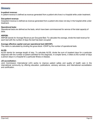 [Type text] Page 20
Glossary
In-patient revenue:
In patient revenue is defined as revenue generated from a patient who lives in a hospital while under treatment.
Out-patient revenue:
Outpatient revenue is defined as revenue generated from a patient who does not stay in the hospital while under
treatment.
Operational beds:
Operational beds are defined as the beds, which have been commissioned for service of the total capacity of
beds
ARPOB:
ARPOB stands for Average Revenue per Occupied Bed. To calculate the average, divide the total revenue for
each bed with the number of days the bed has been occupied
Average effective capital cost per operational bed (AECOP):
The metric is calculated by dividing the gross block +CWIP by the number of operational beds
ALOS:
ALOS stands for average length of stay. To calculate ALOS, divide the sum of inpatient days for a particular
diagnosis with the number of patient admitted for the diagnosis. In simpler terms, it refers to the number of days
a person stays in a hospital for a particular illness or disease.
JCI accreditation:
Joint Commission International (JCI) works to improve patient safety and quality of health care in the
international community by offering education, publications, advisory services, and international accreditation
and certification.
 