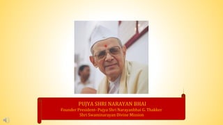 PUJYA SHRI NARAYAN BHAI
Founder President- Pujya Shri Narayanbhai G. Thakker
Shri Swaminarayan Divine Mission
 