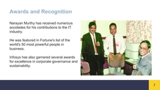 7
Awards and Recognition
Narayan Murthy has received numerous
accolades for his contributions to the IT
industry.
He was featured in Fortune's list of the
world's 50 most powerful people in
business.
Infosys has also garnered several awards
for excellence in corporate governance and
sustainability.
 