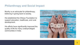 8
Philanthropy and Social Impact
Murthy is an advocate for philanthropy,
believing in giving back to society.
He established the Infosys Foundation to
support education, healthcare, and rural
development.
His efforts have significantly improved the
quality of life for many underprivileged
communities in India.
 