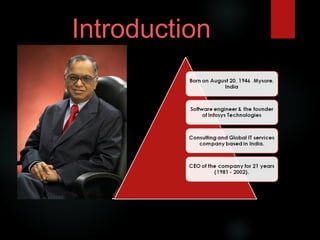 Born on August 20, 1946 Mysore,
India
Software engineer & the founder
of Infosys Technologies
Consulting and Global IT services
company based in India.
CEO of the company for 21 years
(1981 - 2002).
Introduction
 