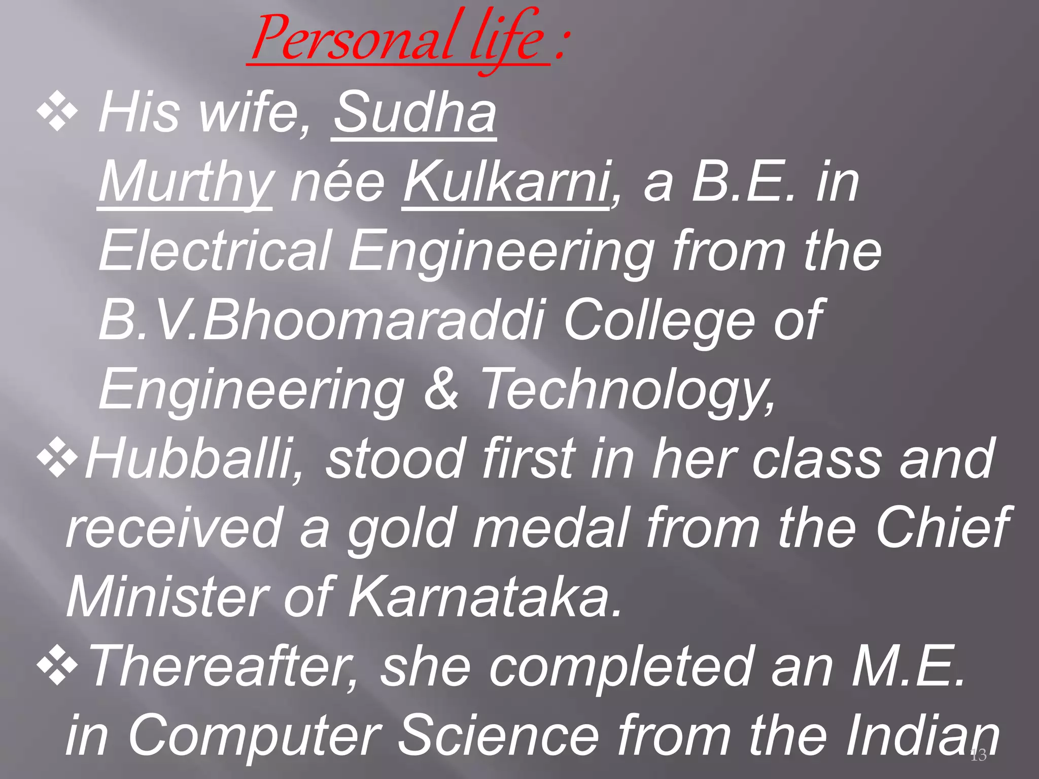 Personal life :
 His wife, Sudha
Murthy née Kulkarni, a B.E. in
Electrical Engineering from the
B.V.Bhoomaraddi College of
Engineering & Technology,
Hubballi, stood first in her class and
received a gold medal from the Chief
Minister of Karnataka.
Thereafter, she completed an M.E.
in Computer Science from the Indian13
 