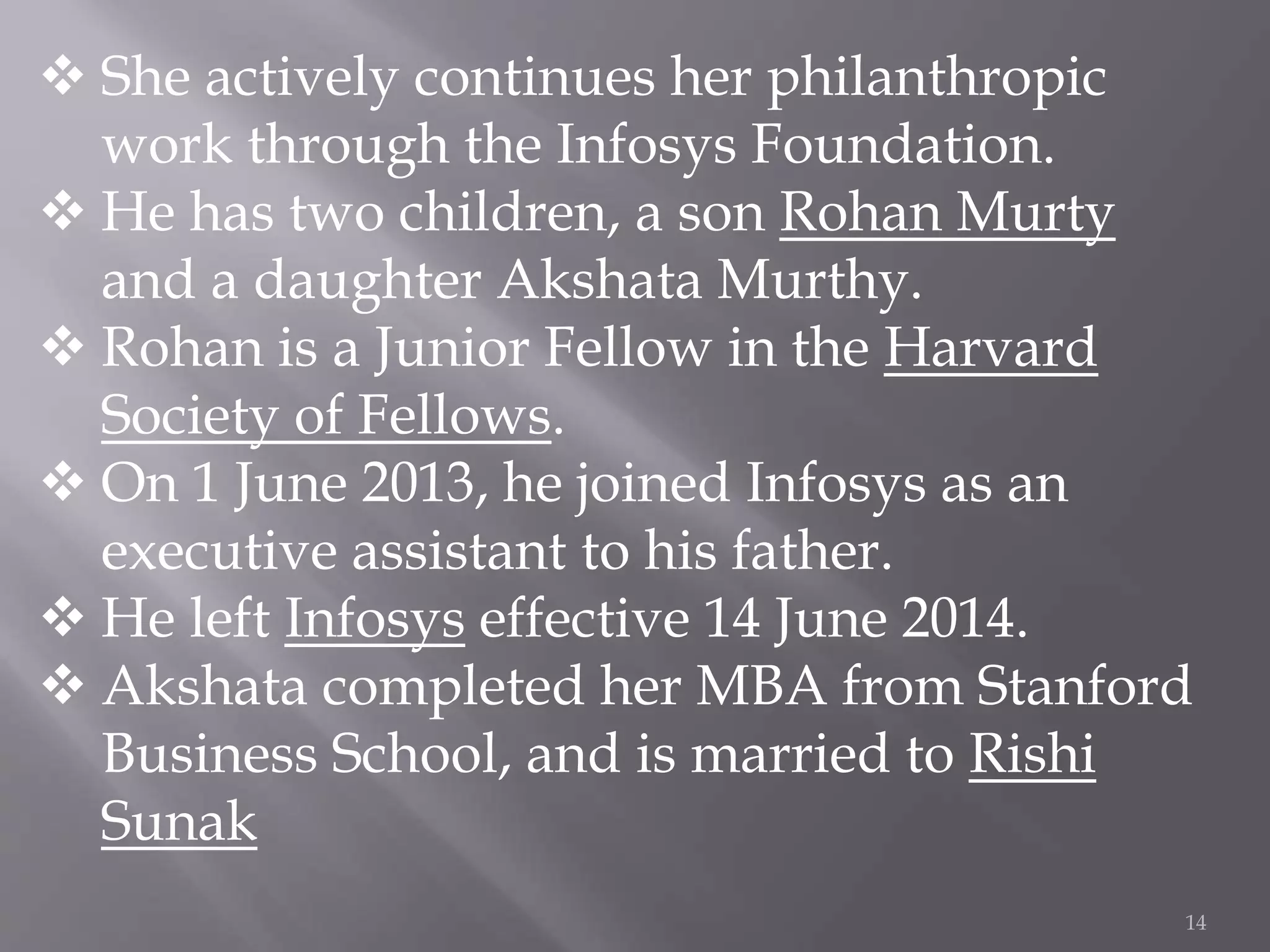 14
 She actively continues her philanthropic
work through the Infosys Foundation.
 He has two children, a son Rohan Murty
and a daughter Akshata Murthy.
 Rohan is a Junior Fellow in the Harvard
Society of Fellows.
 On 1 June 2013, he joined Infosys as an
executive assistant to his father.
 He left Infosys effective 14 June 2014.
 Akshata completed her MBA from Stanford
Business School, and is married to Rishi
Sunak
 