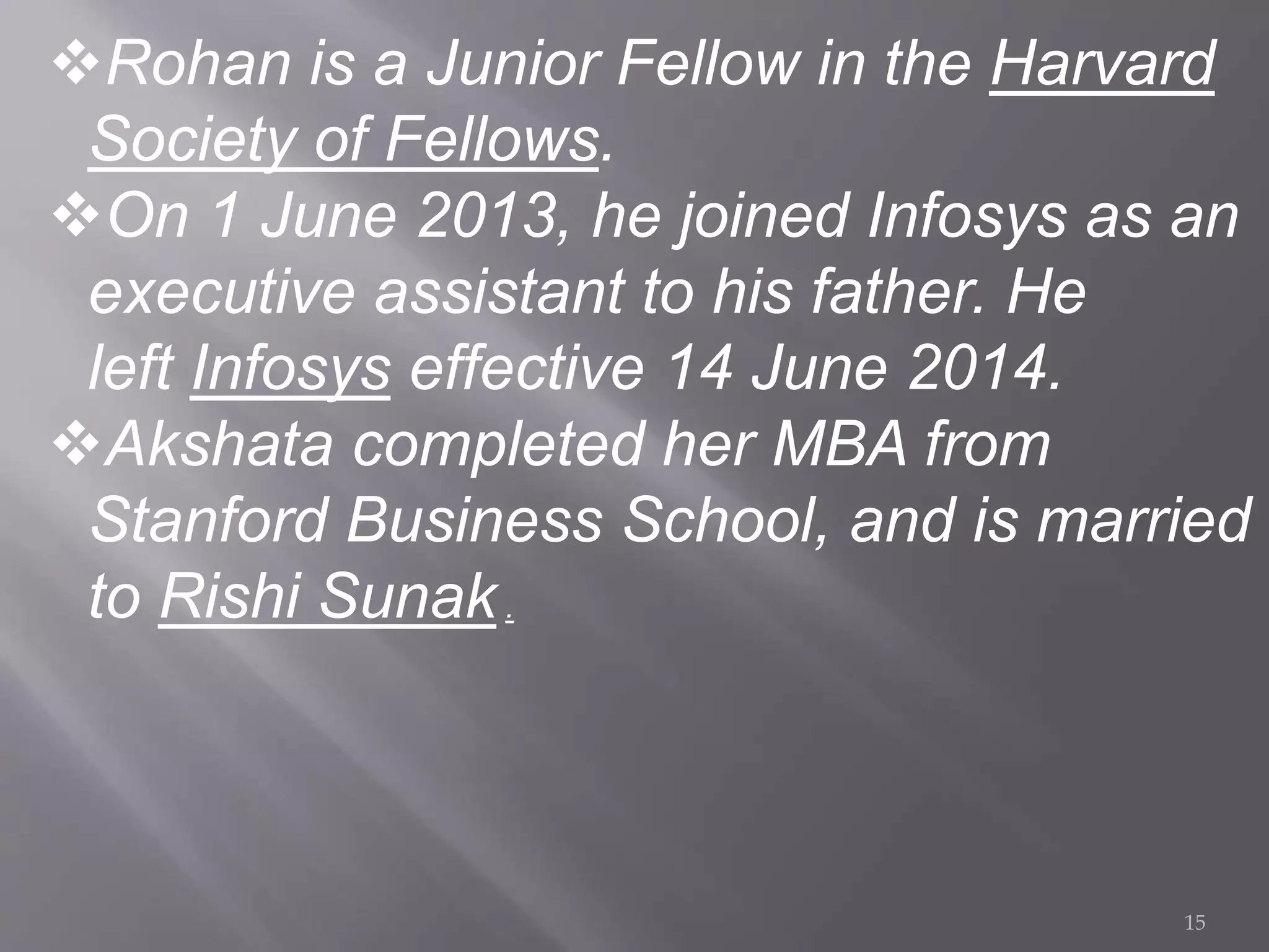 Rohan is a Junior Fellow in the Harvard
Society of Fellows.
On 1 June 2013, he joined Infosys as an
executive assistant to his father. He
left Infosys effective 14 June 2014.
Akshata completed her MBA from
Stanford Business School, and is married
to Rishi Sunak.
15
 