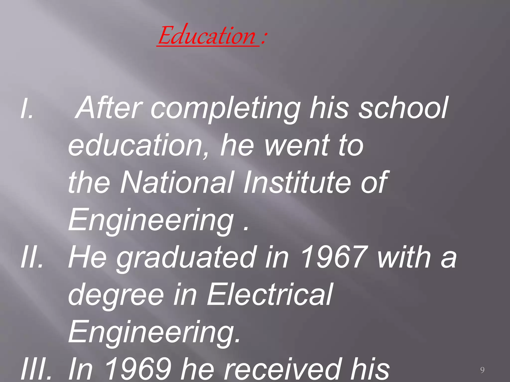 Education :
I. After completing his school
education, he went to
the National Institute of
Engineering .
II. He graduated in 1967 with a
degree in Electrical
Engineering.
III. In 1969 he received his 9
 