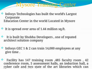 Mysore Training Center
 Infosys Technologies has built the world’s Largest
Corporate
Education Center in the world Located in Mysore
 It is spread over area of 1.44 million sq.ft.
 It is built by Shobha Developers , one of reputed
architect solution company
 Infosys GEC 1 & 2 can train 14,000 employees at any
give time .
 Facility has 147 training room ,485 faculty room , 42
conference room, 5 assessment halls, an induction hall, a
cyber cafe and two state of the art libraries which can
 