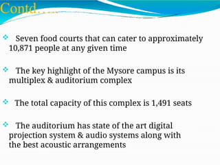 Contd…..
 Seven food courts that can cater to approximately
10,871 people at any given time
 The key highlight of the Mysore campus is its
multiplex & auditorium complex
 The total capacity of this complex is 1,491 seats
 The auditorium has state of the art digital
projection system & audio systems along with
the best acoustic arrangements
 