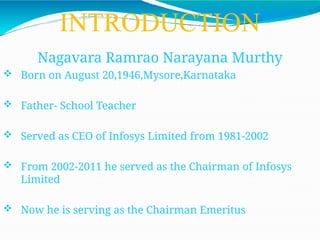 INTRODUCTION
Nagavara Ramrao Narayana Murthy
 Born on August 20,1946,Mysore,Karnataka
 Father- School Teacher
 Served as CEO of Infosys Limited from 1981-2002
 From 2002-2011 he served as the Chairman of Infosys
Limited
 Now he is serving as the Chairman Emeritus
 