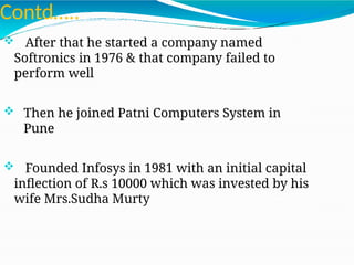 Contd…..
 After that he started a company named
Softronics in 1976 & that company failed to
perform well
 Then he joined Patni Computers System in
Pune
 Founded Infosys in 1981 with an initial capital
inflection of R.s 10000 which was invested by his
wife Mrs.Sudha Murty
 